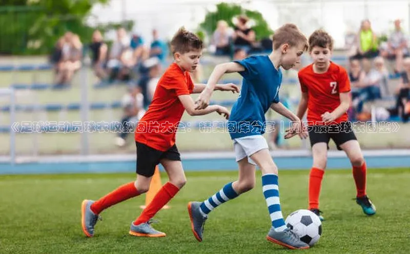 k1体育最新网站每日互动《足球运动员球衣收纳图片大全：精美图库分享｜网罗最全球衣图鉴》