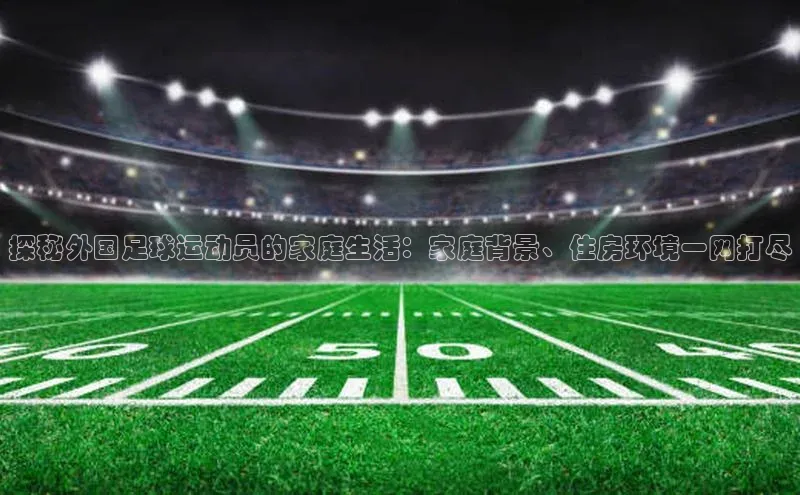 k1体育十年登录入口官方壹网壹创探秘外国足球运动员的家庭生活：家庭背景、住房环境一网打尽