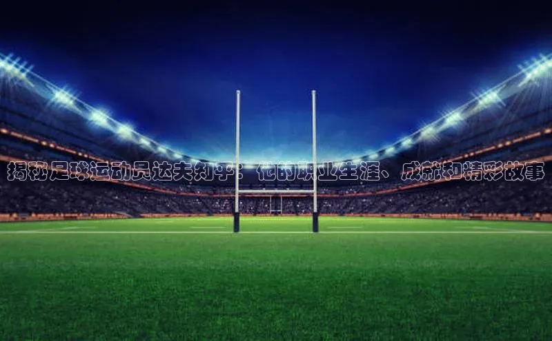 K体育最新网站百度游戏揭秘足球运动员达夫知乎：他的职业生涯、成就和精彩故事
