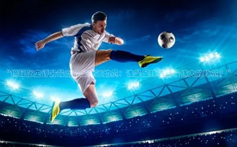k1体育娱乐平台下载官网蓝色光标“揭秘历史评分最高的足球运动员：谁是足球史上最伟大的球员？”