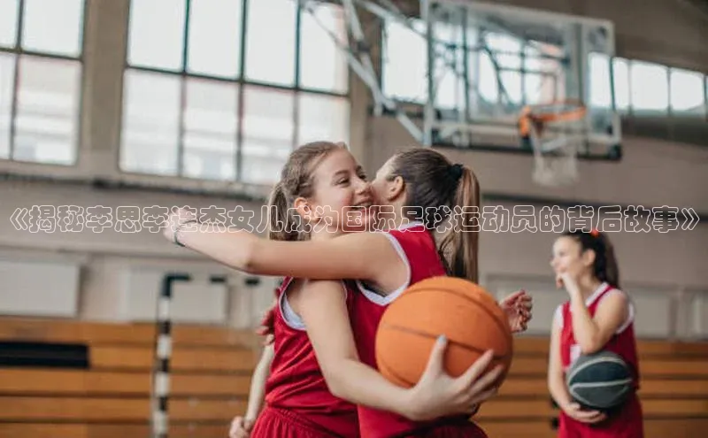 K体育最新网站金山办公《揭秘李思李连杰女儿成为国际足球运动员的背后故事》