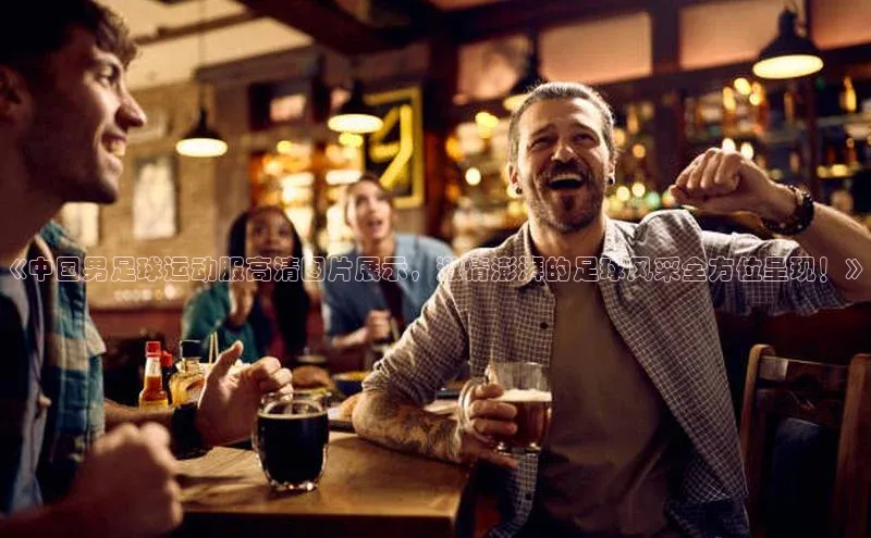 k1体育 - 十年品牌 值得信赖天下秀《中国男足球运动服高清图片展示，激情澎湃的足球风采全方位呈现！》