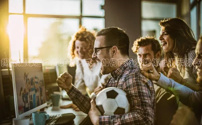 k1体育app登录平台在线字节跳动揭秘足球运动员炫富方式，如何在社交媒体上展示财富