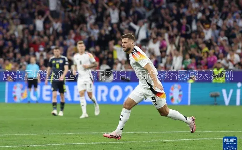 k1体育官网入口网址宣亚国际女士足球运动上衣搭配攻略，时尚穿搭灵感大揭秘！