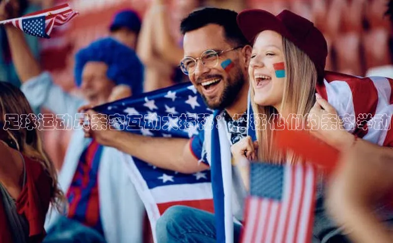 K体育最新网站知乎足球运动员亲密互动大揭秘：探秘他们的亲密举动