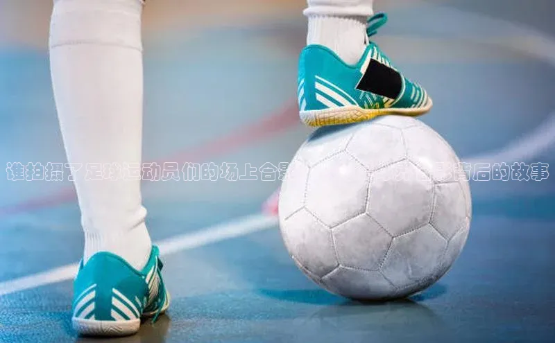 k1体育 - 十年品牌 值得信赖天下秀谁拍摄了足球运动员们的场上合影？揭秘足球界合影背后的故事
