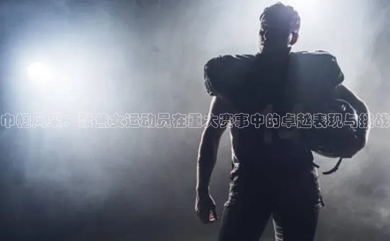 巾帼风采：聚焦女运动员在重大赛事中的卓越表现与挑战